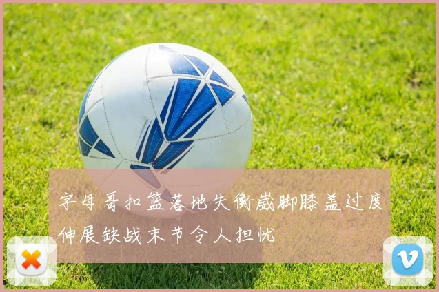 字母哥扣篮落地失衡崴脚膝盖过度伸展缺战末节令人担忧