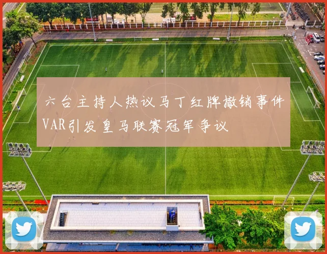 六台主持人热议马丁红牌撤销事件VAR引发皇马联赛冠军争议