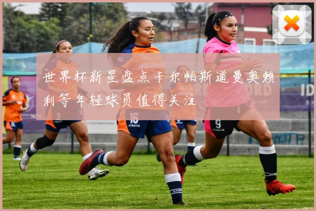 世界杯新星盘点卡尔帕斯道曼奥赖利等年轻球员值得关注