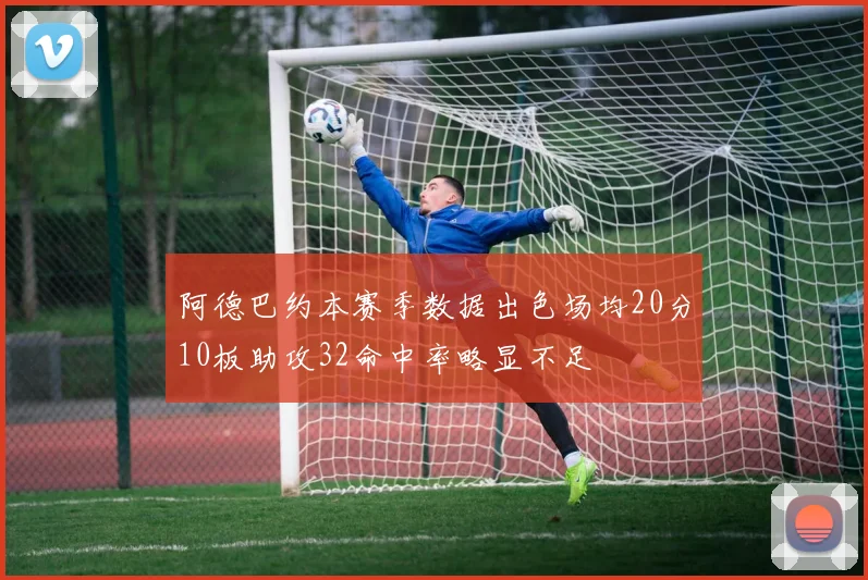 阿德巴约本赛季数据出色场均20分10板助攻32命中率略显不足