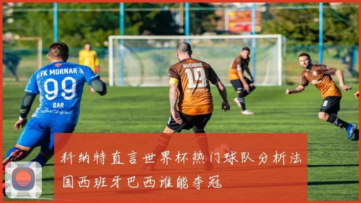 科纳特直言世界杯热门球队分析法国西班牙巴西谁能夺冠