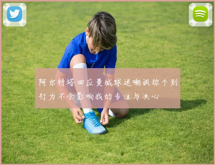 阿尔特塔回应曼城球迷嘲讽称个别行为不会影响我的专注与决心