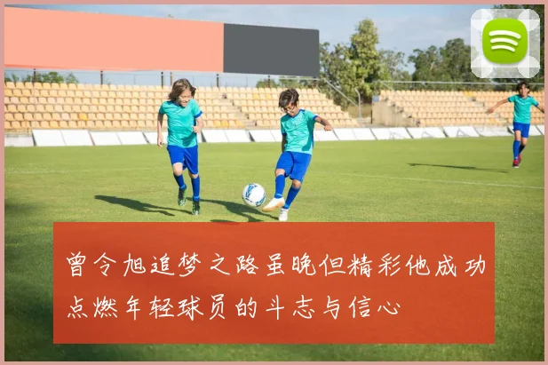 曾令旭追梦之路虽晚但精彩他成功点燃年轻球员的斗志与信心