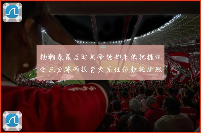 杨瀚森最后时刻登场却未能把握机会三分球两投皆失无任何数据进账