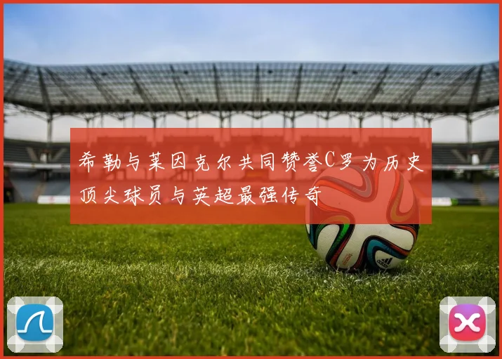 希勒与莱因克尔共同赞誉C罗为历史顶尖球员与英超最强传奇