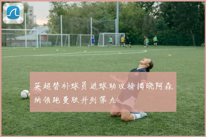 英超替补球员进球助攻榜揭晓阿森纳领跑曼联并列第九