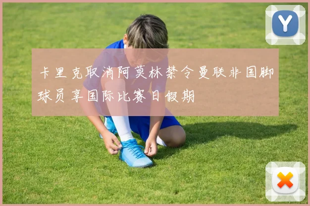 卡里克取消阿莫林禁令曼联非国脚球员享国际比赛日假期