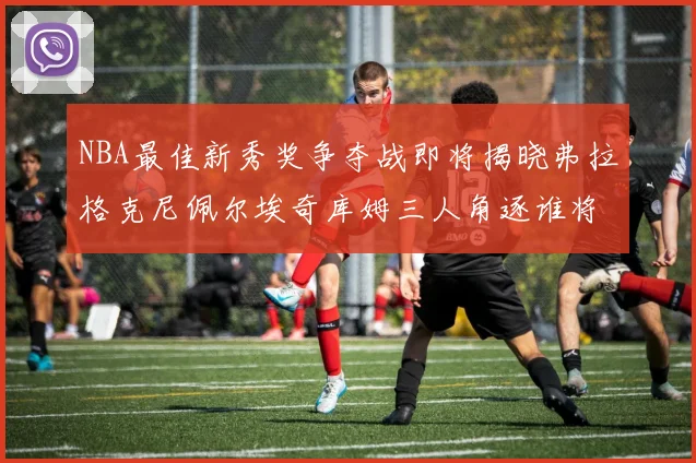 NBA最佳新秀奖争夺战即将揭晓弗拉格克尼佩尔埃奇库姆三人角逐谁将获胜