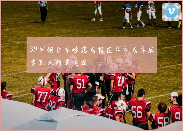 39岁胡尔克透露或将在年中或年底告别米内罗竞技