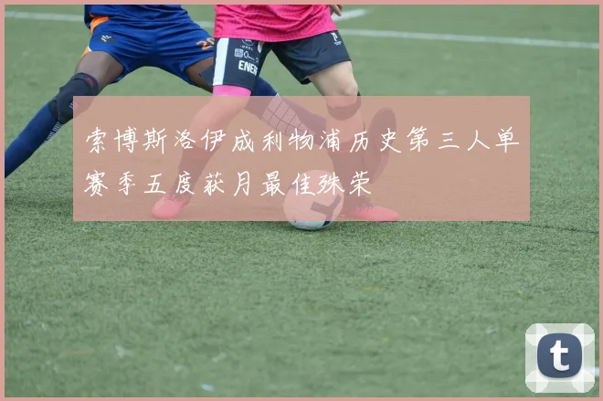 索博斯洛伊成利物浦历史第三人单赛季五度获月最佳殊荣