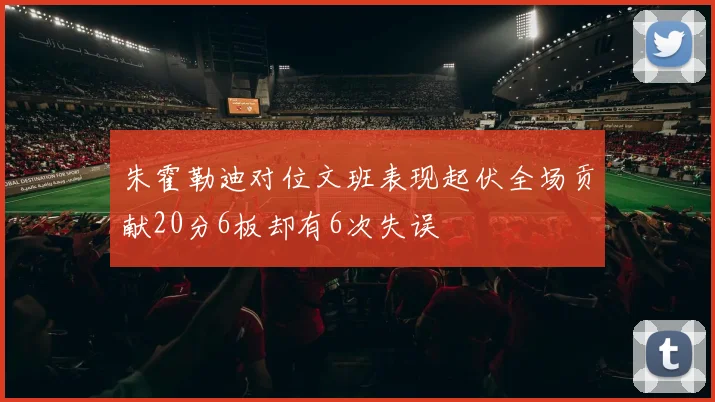 朱霍勒迪对位文班表现起伏全场贡献20分6板却有6次失误