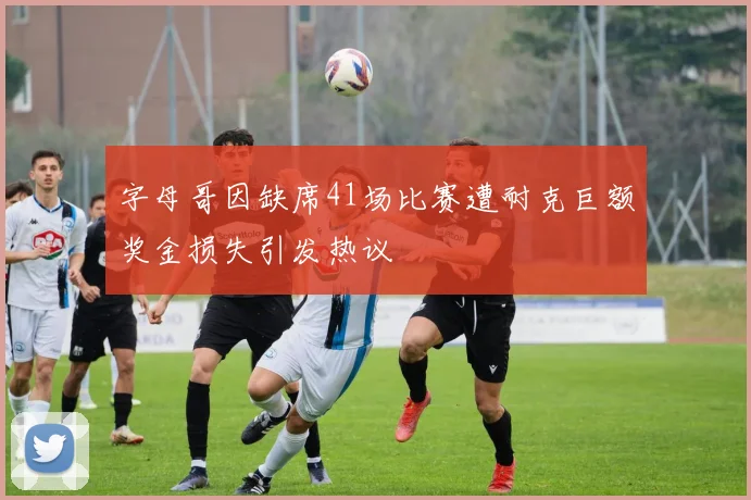字母哥因缺席41场比赛遭耐克巨额奖金损失引发热议