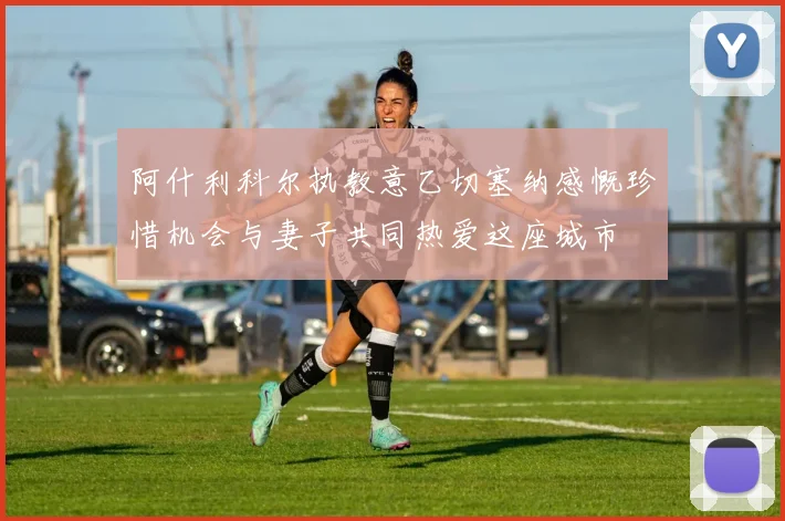 阿什利科尔执教意乙切塞纳感慨珍惜机会与妻子共同热爱这座城市