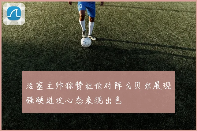 活塞主帅称赞杜伦对阵戈贝尔展现强硬进攻心态表现出色