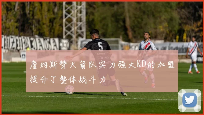 詹姆斯赞火箭队实力强大KD的加盟提升了整体战斗力