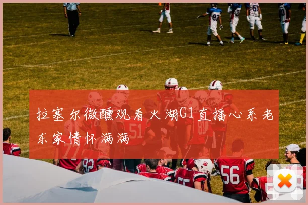 拉塞尔微醺观看火湖G1直播心系老东家情怀满满