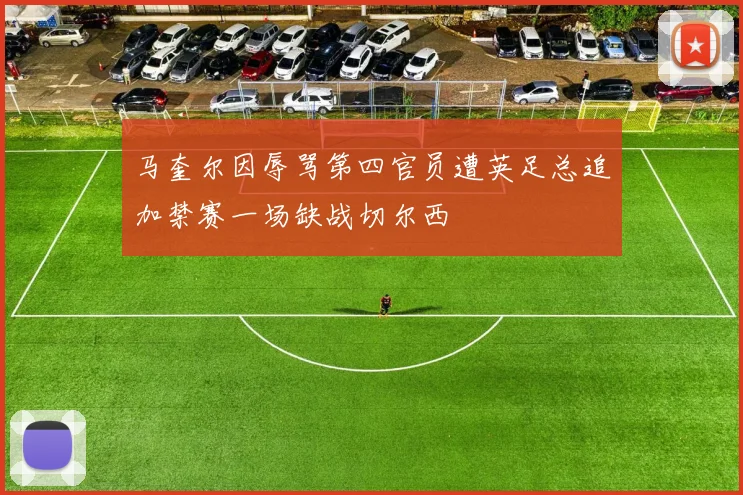 马奎尔因辱骂第四官员遭英足总追加禁赛一场缺战切尔西