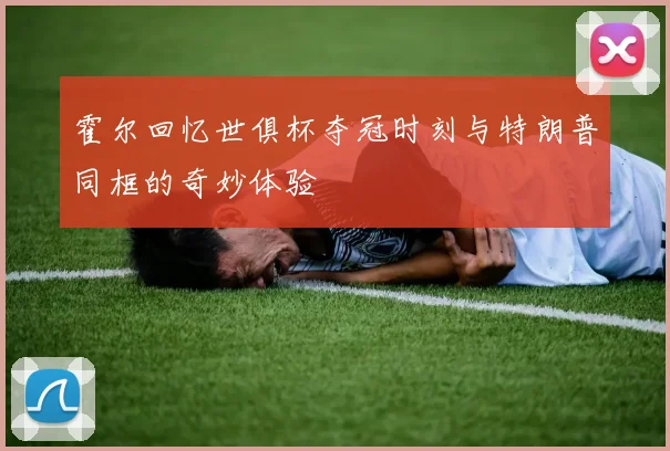 霍尔回忆世俱杯夺冠时刻与特朗普同框的奇妙体验