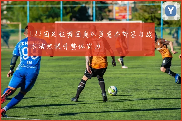 U23国足征调国奥队员意在阵容与战术演练提升整体实力