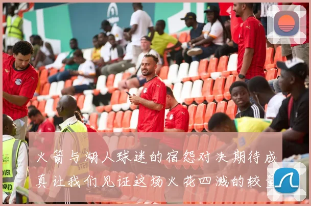 火箭与湖人球迷的宿怨对决期待成真让我们见证这场火花四溅的较量
