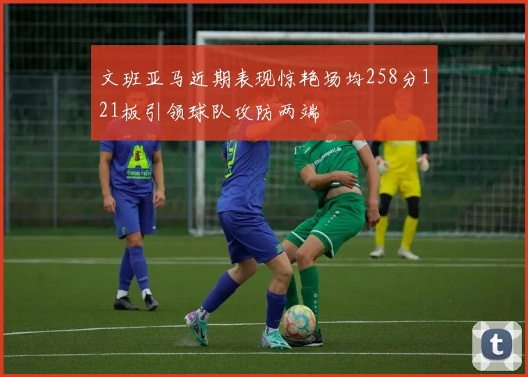 文班亚马近期表现惊艳场均258分121板引领球队攻防两端