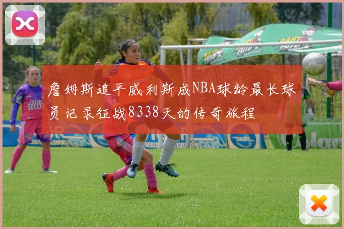 詹姆斯追平威利斯成NBA球龄最长球员记录征战8338天的传奇旅程