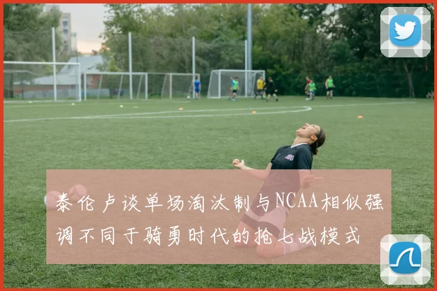 泰伦卢谈单场淘汰制与NCAA相似强调不同于骑勇时代的抢七战模式